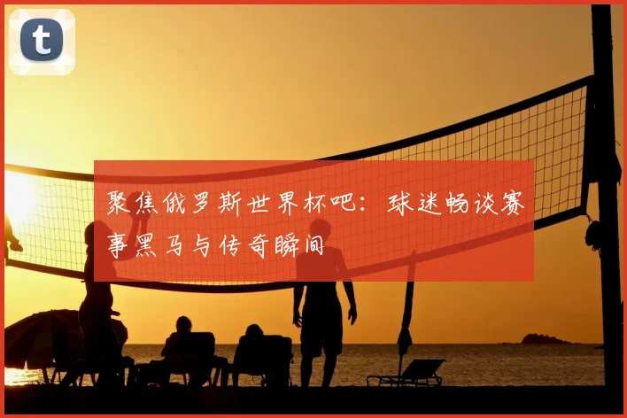 聚焦俄罗斯世界杯吧：球迷畅谈赛事黑马与传奇瞬间