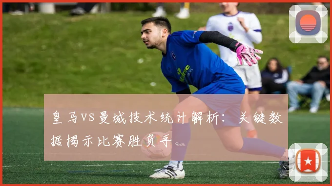 皇马vs曼城技术统计解析：关键数据揭示比赛胜负手。