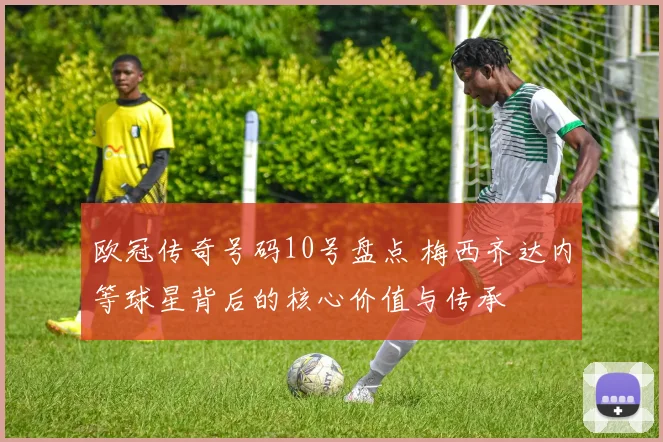 欧冠传奇号码10号盘点 梅西齐达内等球星背后的核心价值与传承