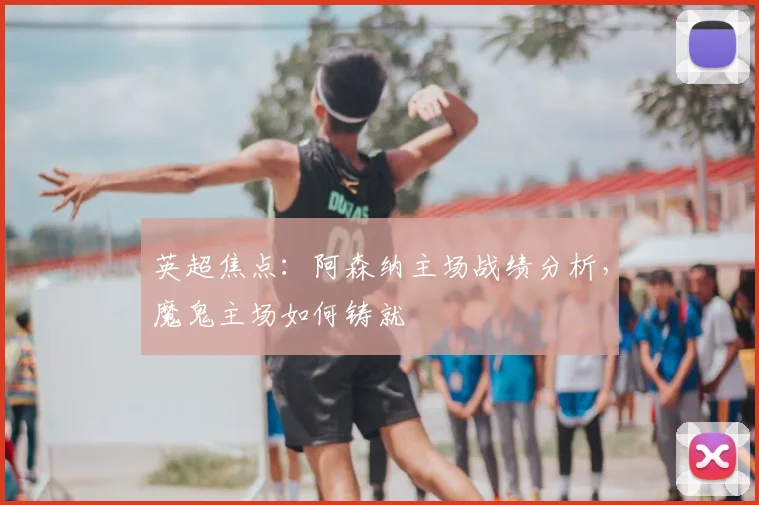 英超焦点：阿森纳主场战绩分析，魔鬼主场如何铸就