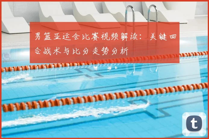 男篮亚运会比赛视频解读：关键回合战术与比分走势分析